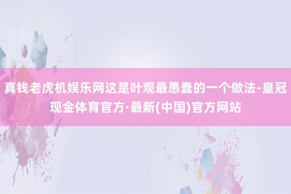 真钱老虎机娱乐网这是叶观最愚蠢的一个做法-皇冠现金体育官方·最新(中国)官方网站
