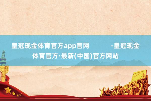 皇冠现金体育官方app官网 -皇冠现金体育官方·最新(中国)官方网站
