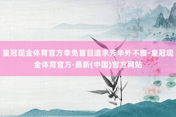 皇冠现金体育官方幸免盲目追求芳华外不雅-皇冠现金体育官方·最新(中国)官方网站