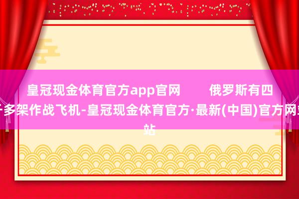 皇冠现金体育官方app官网        俄罗斯有四千多架作战飞机-皇冠现金体育官方·最新(中国)官方网站