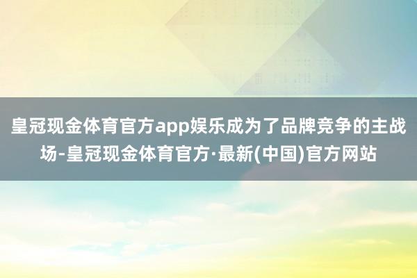 皇冠现金体育官方app娱乐成为了品牌竞争的主战场-皇冠现金体育官方·最新(中国)官方网站
