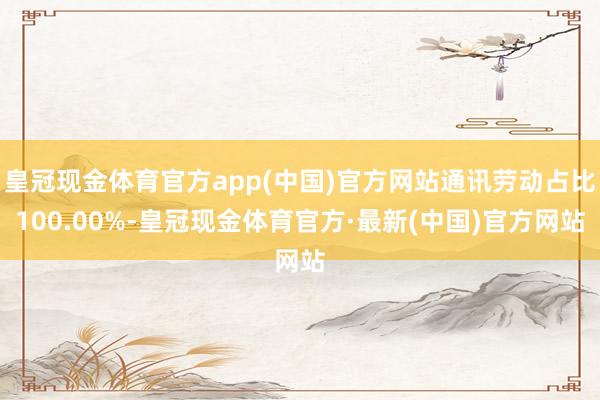 皇冠现金体育官方app(中国)官方网站通讯劳动占比100.00%-皇冠现金体育官方·最新(中国)官方网站