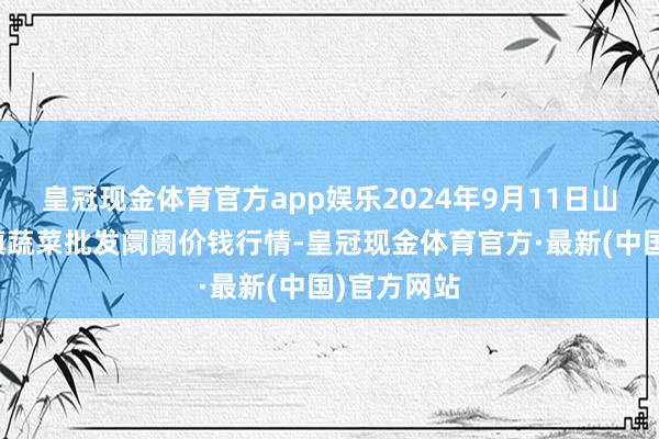 皇冠现金体育官方app娱乐2024年9月11日山东章丘刁镇蔬菜批发阛阓价钱行情-皇冠现金体育官方·最新(中国)官方网站