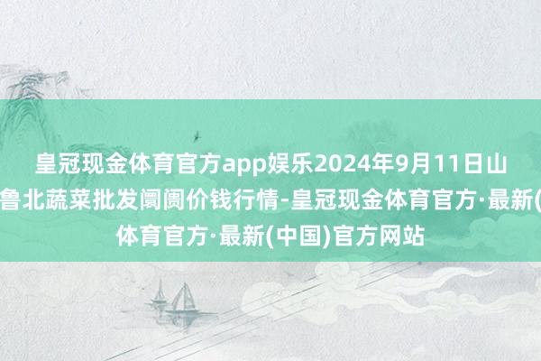 皇冠现金体育官方app娱乐2024年9月11日山东滨州(六街)鲁北蔬菜批发阛阓价钱行情-皇冠现金体育官方·最新(中国)官方网站