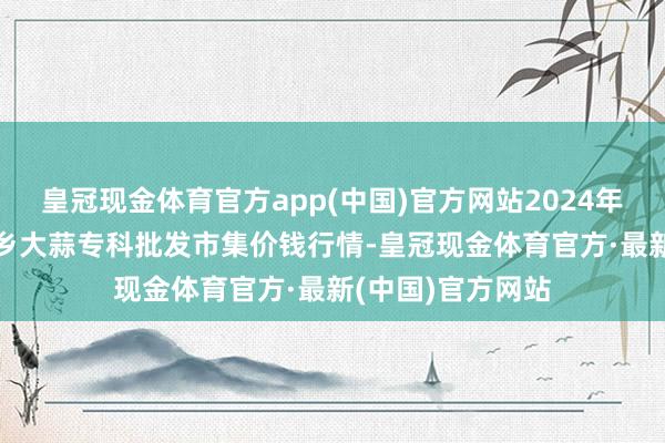 皇冠现金体育官方app(中国)官方网站2024年9月11日山东金乡大蒜专科批发市集价钱行情-皇冠现金体育官方·最新(中国)官方网站