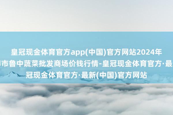 皇冠现金体育官方app(中国)官方网站2024年9月11日山东淄博市鲁中蔬菜批发商场价钱行情-皇冠现金体育官方·最新(中国)官方网站