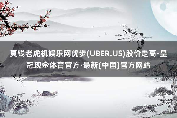 真钱老虎机娱乐网优步(UBER.US)股价走高-皇冠现金体育官方·最新(中国)官方网站