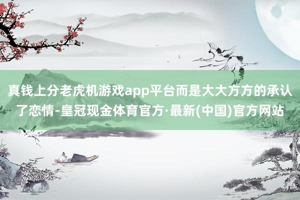 真钱上分老虎机游戏app平台而是大大方方的承认了恋情-皇冠现金体育官方·最新(中国)官方网站
