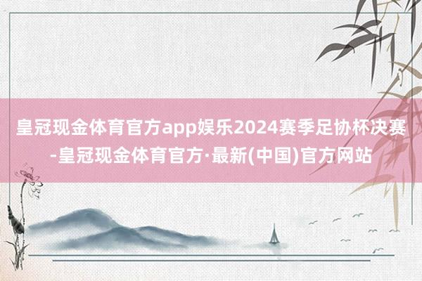 皇冠现金体育官方app娱乐2024赛季足协杯决赛-皇冠现金体育官方·最新(中国)官方网站