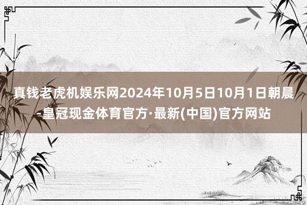 真钱老虎机娱乐网2024年10月5日10月1日朝晨-皇冠现金体育官方·最新(中国)官方网站