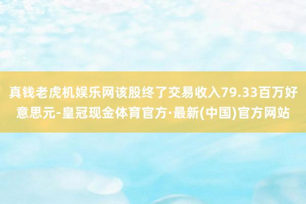 真钱老虎机娱乐网该股终了交易收入79.33百万好意思元-皇冠现金体育官方·最新(中国)官方网站