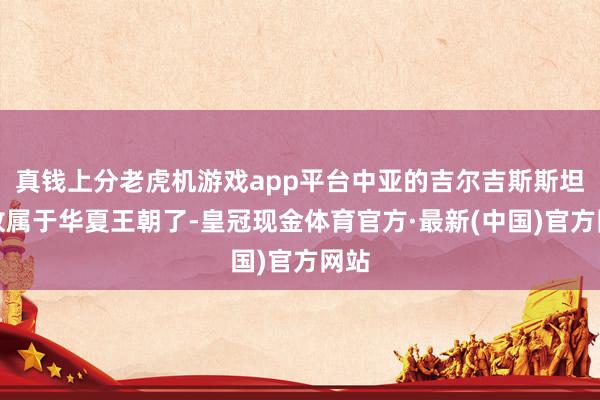 真钱上分老虎机游戏app平台中亚的吉尔吉斯斯坦如故属于华夏王朝了-皇冠现金体育官方·最新(中国)官方网站
