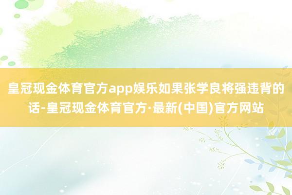 皇冠现金体育官方app娱乐如果张学良将强违背的话-皇冠现金体育官方·最新(中国)官方网站