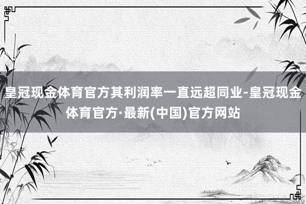 皇冠现金体育官方其利润率一直远超同业-皇冠现金体育官方·最新(中国)官方网站