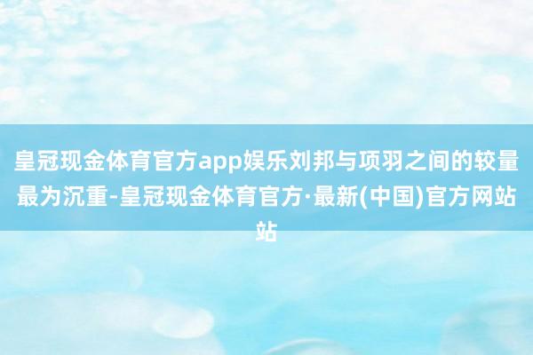 皇冠现金体育官方app娱乐刘邦与项羽之间的较量最为沉重-皇冠现金体育官方·最新(中国)官方网站