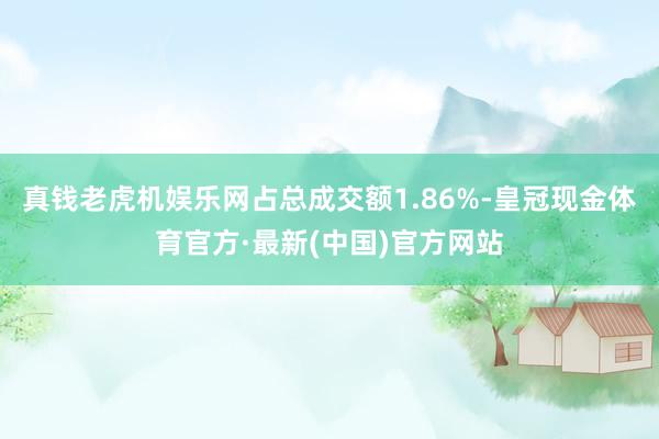 真钱老虎机娱乐网占总成交额1.86%-皇冠现金体育官方·最新(中国)官方网站