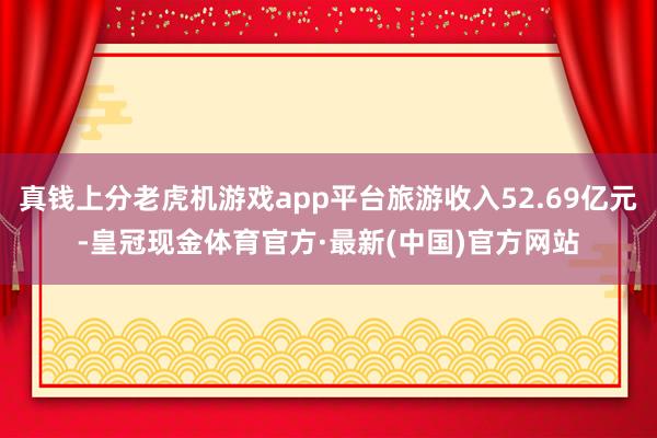真钱上分老虎机游戏app平台旅游收入52.69亿元-皇冠现金体育官方·最新(中国)官方网站