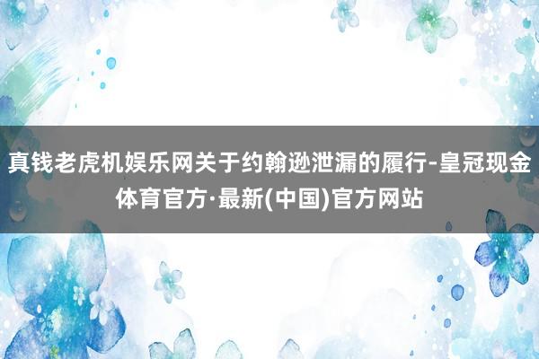 真钱老虎机娱乐网关于约翰逊泄漏的履行-皇冠现金体育官方·最新(中国)官方网站