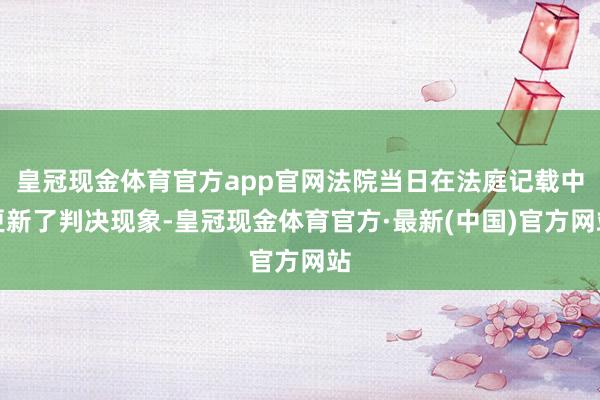 皇冠现金体育官方app官网法院当日在法庭记载中更新了判决现象-皇冠现金体育官方·最新(中国)官方网站