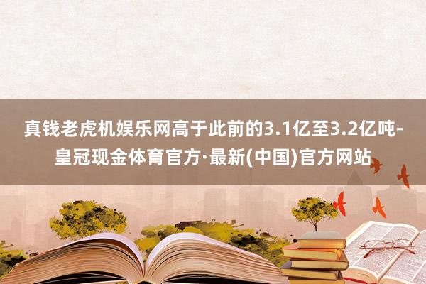 真钱老虎机娱乐网高于此前的3.1亿至3.2亿吨-皇冠现金体育官方·最新(中国)官方网站
