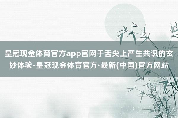皇冠现金体育官方app官网于舌尖上产生共识的玄妙体验-皇冠现金体育官方·最新(中国)官方网站