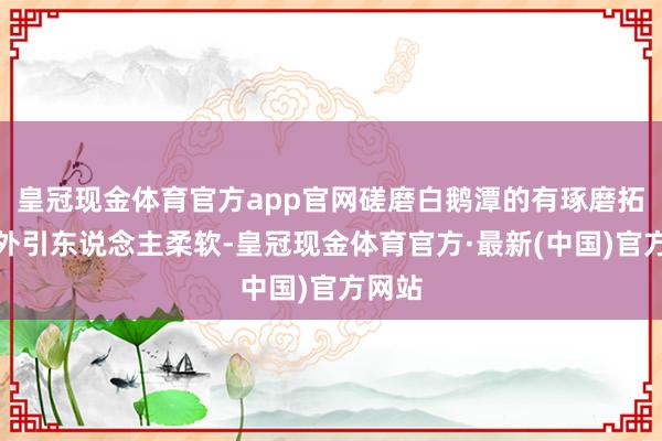 皇冠现金体育官方app官网磋磨白鹅潭的有琢磨拓荒分外引东说念主柔软-皇冠现金体育官方·最新(中国)官方网站