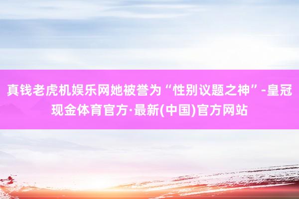 真钱老虎机娱乐网她被誉为“性别议题之神”-皇冠现金体育官方·最新(中国)官方网站