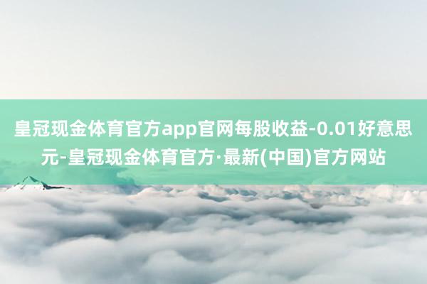 皇冠现金体育官方app官网每股收益-0.01好意思元-皇冠现金体育官方·最新(中国)官方网站