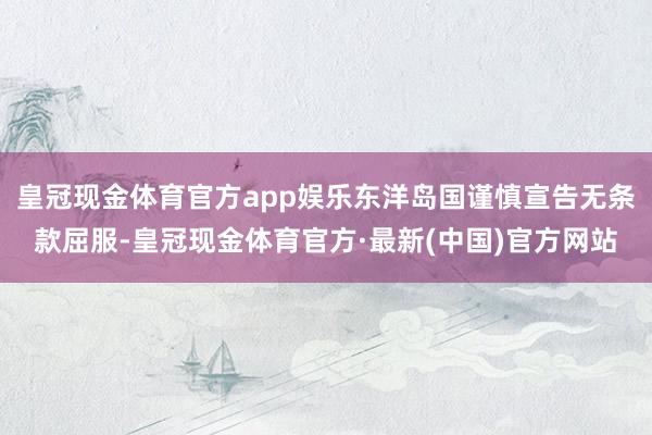 皇冠现金体育官方app娱乐东洋岛国谨慎宣告无条款屈服-皇冠现金体育官方·最新(中国)官方网站