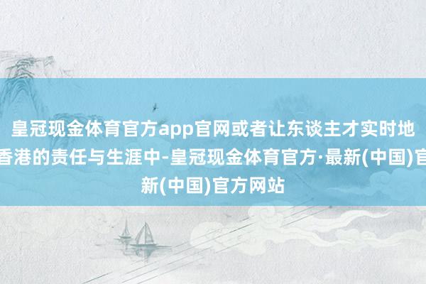 皇冠现金体育官方app官网或者让东谈主才实时地插足到香港的责任与生涯中-皇冠现金体育官方·最新(中国)官方网站