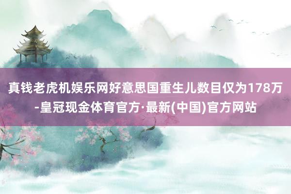 真钱老虎机娱乐网好意思国重生儿数目仅为178万-皇冠现金体育官方·最新(中国)官方网站