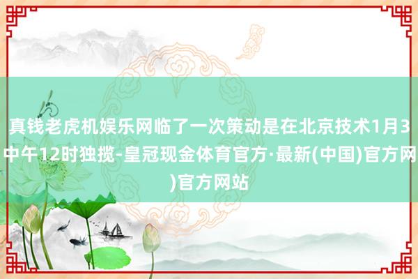 真钱老虎机娱乐网临了一次策动是在北京技术1月3日中午12时独揽-皇冠现金体育官方·最新(中国)官方网站