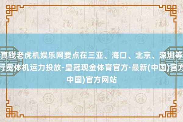 真钱老虎机娱乐网要点在三亚、海口、北京、深圳等地进行宽体机运力投放-皇冠现金体育官方·最新(中国)官方网站