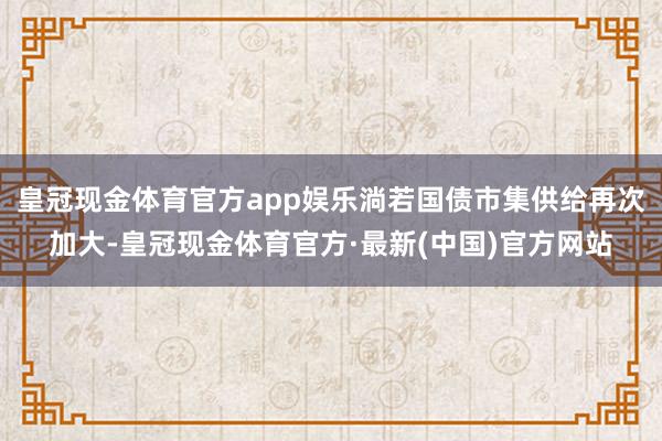 皇冠现金体育官方app娱乐淌若国债市集供给再次加大-皇冠现金体育官方·最新(中国)官方网站
