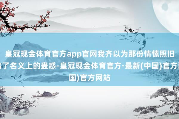 皇冠现金体育官方app官网我齐以为那份情愫照旧杰出了名义上的蛊惑-皇冠现金体育官方·最新(中国)官方网站