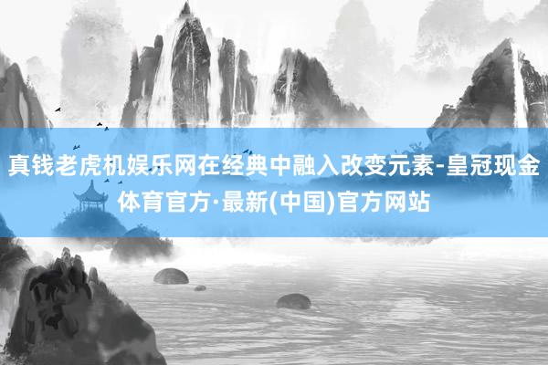 真钱老虎机娱乐网在经典中融入改变元素-皇冠现金体育官方·最新(中国)官方网站