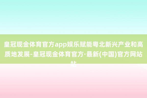 皇冠现金体育官方app娱乐赋能粤北新兴产业和高质地发展-皇冠现金体育官方·最新(中国)官方网站