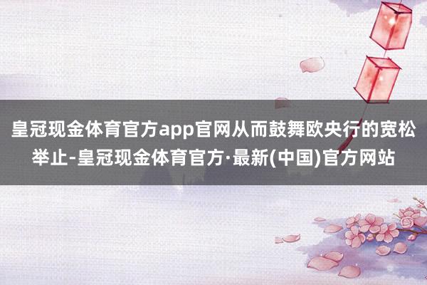 皇冠现金体育官方app官网从而鼓舞欧央行的宽松举止-皇冠现金体育官方·最新(中国)官方网站