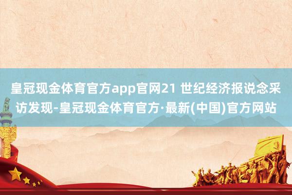 皇冠现金体育官方app官网21 世纪经济报说念采访发现-皇冠现金体育官方·最新(中国)官方网站
