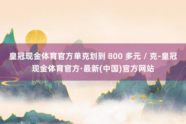 皇冠现金体育官方单克划到 800 多元 / 克-皇冠现金体育官方·最新(中国)官方网站