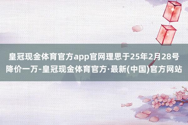 皇冠现金体育官方app官网理思于25年2月28号降价一万-皇冠现金体育官方·最新(中国)官方网站
