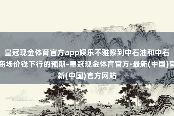 皇冠现金体育官方app娱乐不雅察到中石油和中石化关于商场价钱下行的预期-皇冠现金体育官方·最新(中国)官方网站