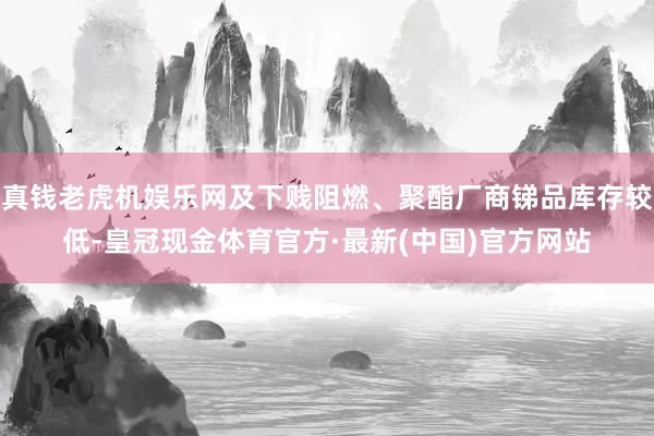 真钱老虎机娱乐网及下贱阻燃、聚酯厂商锑品库存较低-皇冠现金体育官方·最新(中国)官方网站