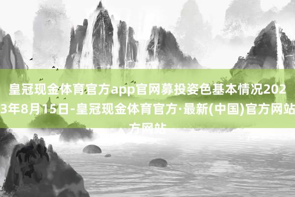 皇冠现金体育官方app官网募投姿色基本情况2023年8月15日-皇冠现金体育官方·最新(中国)官方网站