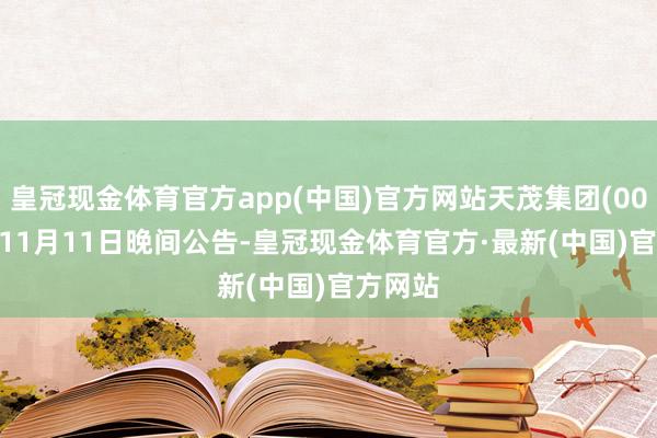 皇冠现金体育官方app(中国)官方网站天茂集团(000627)11月11日晚间公告-皇冠现金体育官方·最新(中国)官方网站