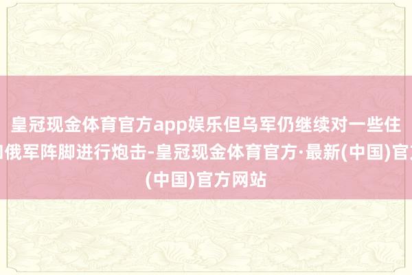 皇冠现金体育官方app娱乐但乌军仍继续对一些住户点和俄军阵脚进行炮击-皇冠现金体育官方·最新(中国)官方网站