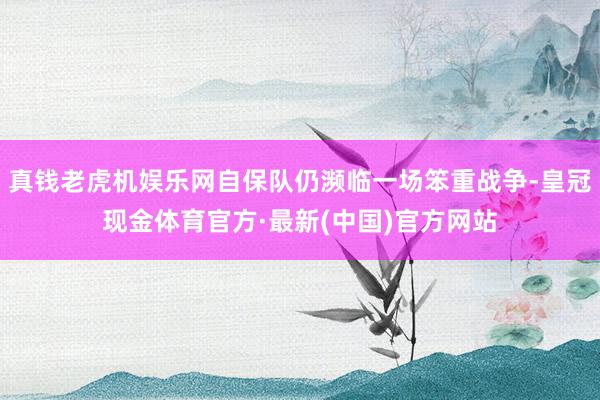 真钱老虎机娱乐网自保队仍濒临一场笨重战争-皇冠现金体育官方·最新(中国)官方网站